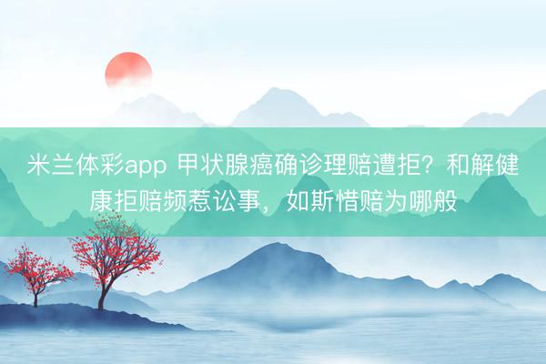 米兰体彩app 甲状腺癌确诊理赔遭拒？和解健康拒赔频惹讼事，如斯惜赔为哪般