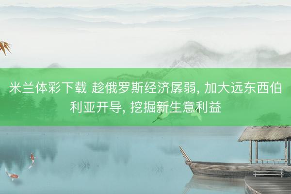 米兰体彩下载 趁俄罗斯经济孱弱， 加大远东西伯利亚开导， 挖掘新生意利益