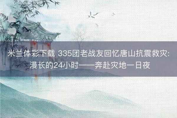 米兰体彩下载 335团老战友回忆唐山抗震救灾: 漫长的24小时——奔赴灾地一日夜