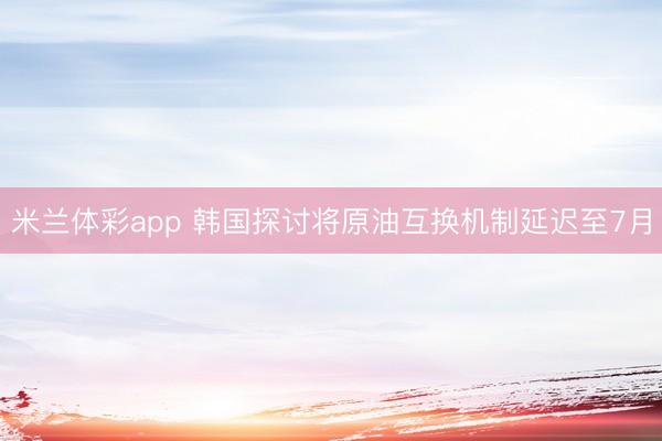 米兰体彩app 韩国探讨将原油互换机制延迟至7月