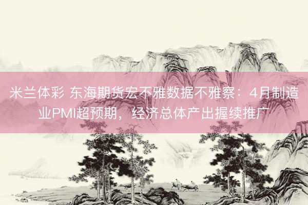 米兰体彩 东海期货宏不雅数据不雅察：4月制造业PMI超预期，经济总体产出握续推广