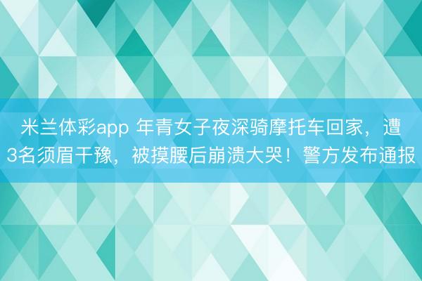 米兰体彩app 年青女子夜深骑摩托车回家，遭3名须眉干豫，被摸腰后崩溃大哭！警方发布通报