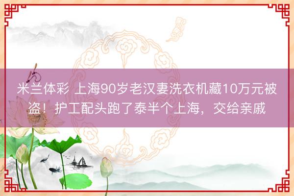 米兰体彩 上海90岁老汉妻洗衣机藏10万元被盗！护工配头跑了泰半个上海，交给亲戚