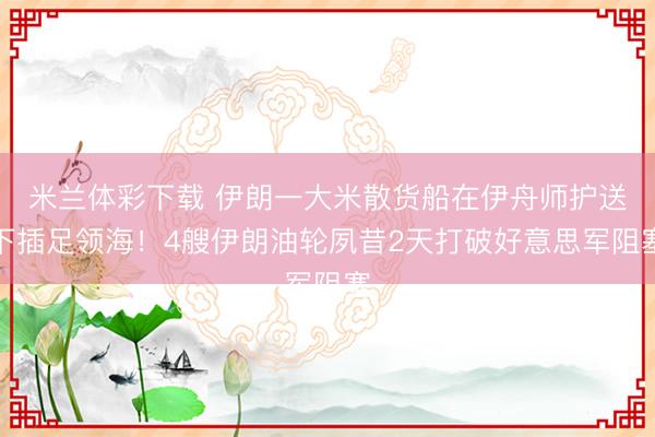 米兰体彩下载 伊朗一大米散货船在伊舟师护送下插足领海！4艘伊朗油轮夙昔2天打破好意思军阻塞