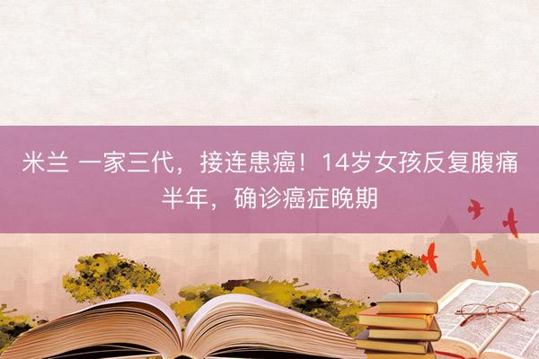 米兰 一家三代，接连患癌！14岁女孩反复腹痛半年，确诊癌症晚期