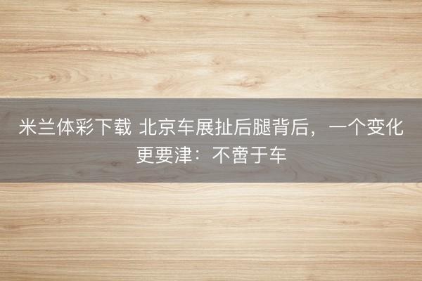 米兰体彩下载 北京车展扯后腿背后，一个变化更要津：不啻于车