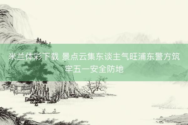 米兰体彩下载 景点云集东谈主气旺浦东警方筑牢五一安全防地