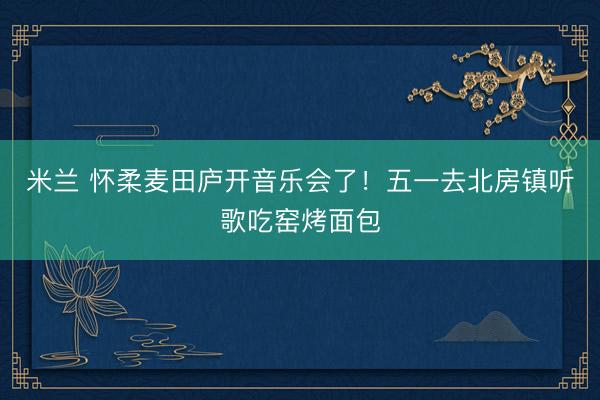 米兰 怀柔麦田庐开音乐会了！五一去北房镇听歌吃窑烤面包