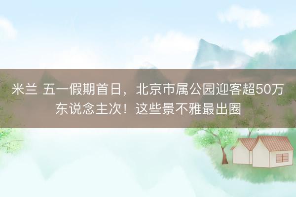 米兰 五一假期首日，北京市属公园迎客超50万东说念主次！这些景不雅最出圈