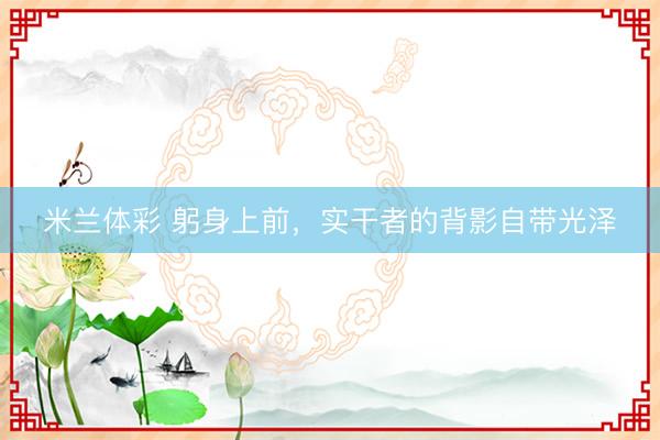 米兰体彩 躬身上前，实干者的背影自带光泽