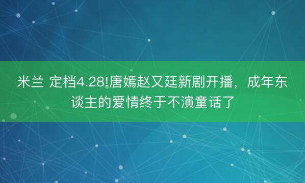 米兰 定档4.28!唐嫣赵又廷新剧开播，成年东谈主的爱情终于不演童话了