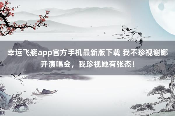幸运飞艇app官方手机最新版下载 我不珍视谢娜开演唱会,我珍视她有张杰!