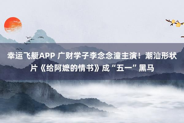 幸运飞艇APP 广财学子李念念潼主演!潮汕形状片《给阿嬷的情书》成“五一”黑马