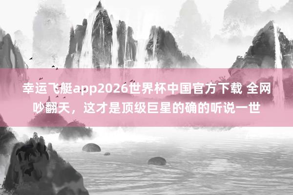 幸运飞艇app2026世界杯中国官方下载 全网吵翻天,这才是顶级巨星的确的听说一世