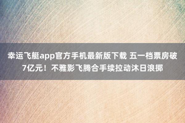 幸运飞艇app官方手机最新版下载 五一档票房破7亿元!不雅影飞腾合手续拉动沐日浪掷