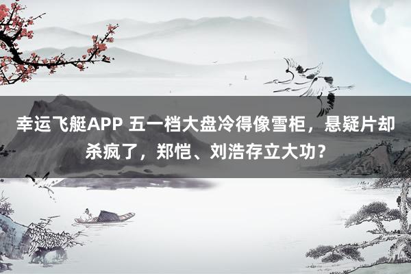 幸运飞艇APP 五一档大盘冷得像雪柜,悬疑片却杀疯了,郑恺、刘浩存立大功?