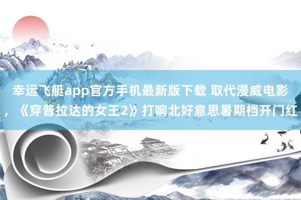 幸运飞艇app官方手机最新版下载 取代漫威电影,《穿普拉达的女王2》打响北好意思暑期档开门红