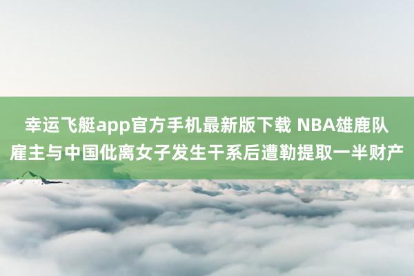 幸运飞艇app官方手机最新版下载 NBA雄鹿队雇主与中国仳离女子发生干系后遭勒提取一半财产