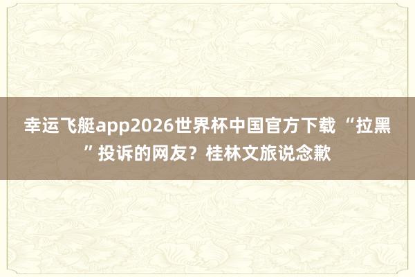 幸运飞艇app2026世界杯中国官方下载 “拉黑”投诉的网友?桂林文旅说念歉