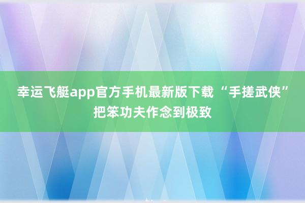 幸运飞艇app官方手机最新版下载 “手搓武侠”把笨功夫作念到极致