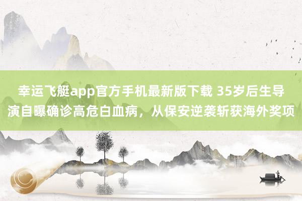 幸运飞艇app官方手机最新版下载 35岁后生导演自曝确诊高危白血病,从保安逆袭斩获海外奖项