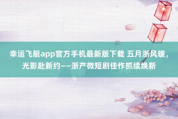 幸运飞艇app官方手机最新版下载 五月浙风暖,光影赴新约——浙产微短剧佳作抓续焕新