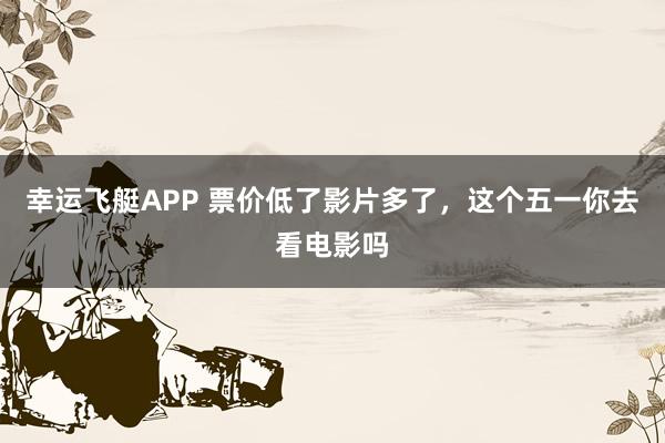 幸运飞艇APP 票价低了影片多了,这个五一你去看电影吗