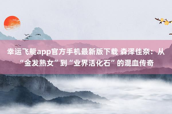 幸运飞艇app官方手机最新版下载 森泽佳奈：从“金发熟女”到“业界活化石”的混血传奇