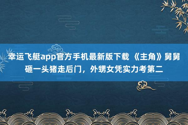 幸运飞艇app官方手机最新版下载 《主角》舅舅砸一头猪走后门,外甥女凭实力考第二