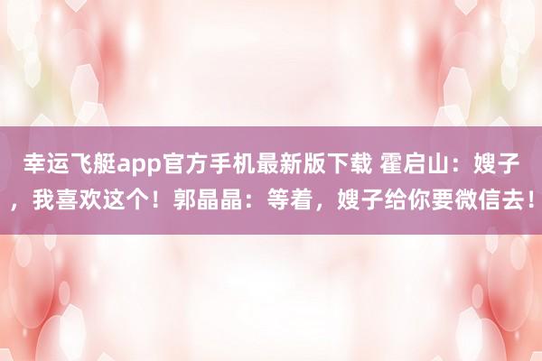 幸运飞艇app官方手机最新版下载 霍启山:嫂子,我喜欢这个!郭晶晶:等着,嫂子给你要微信去!