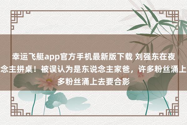 幸运飞艇app官方手机最新版下载 刘强东在夜市与东说念主拼桌！被误认为是东说念主家爸，许多粉丝涌上去要合影