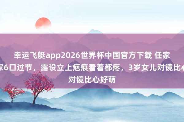 幸运飞艇app2026世界杯中国官方下载 任家萱一家6口过节，露设立上疤痕看着都疼，3岁女儿对镜比心好萌