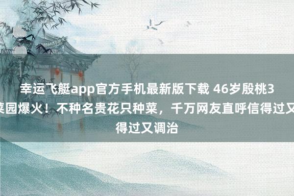 幸运飞艇app官方手机最新版下载 46岁殷桃30㎡菜园爆火!不种名贵花只种菜,千万网友直呼信得过又调治