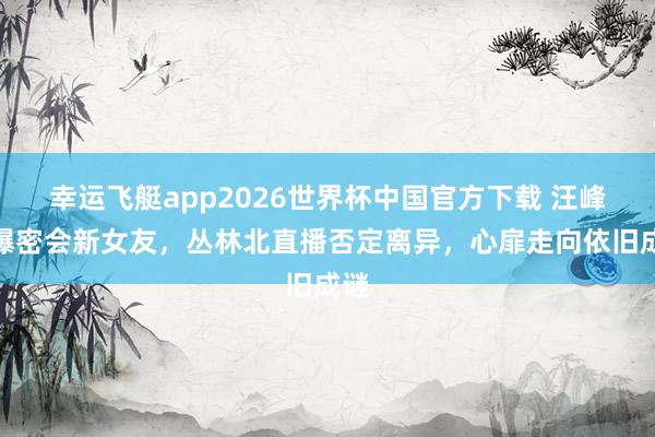 幸运飞艇app2026世界杯中国官方下载 汪峰被曝密会新女友，丛林北直播否定离异，心扉走向依旧成谜