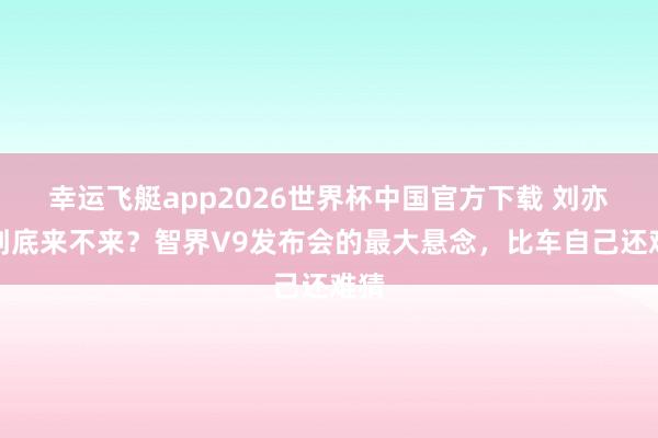 幸运飞艇app2026世界杯中国官方下载 刘亦菲到底来不来?智界V9发布会的最大悬念,比车自己还难猜