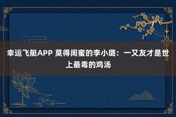 幸运飞艇APP 莫得闺蜜的李小璐:一又友才是世上最毒的鸡汤