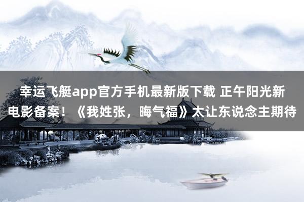 幸运飞艇app官方手机最新版下载 正午阳光新电影备案!《我姓张,晦气福》太让东说念主期待