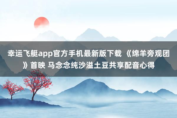 幸运飞艇app官方手机最新版下载 《绵羊旁观团》首映 马念念纯沙溢土豆共享配音心得
