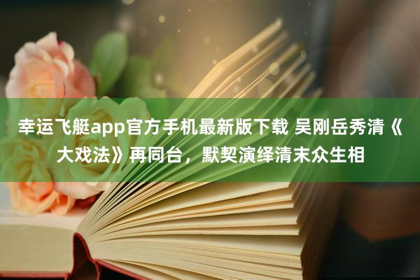 幸运飞艇app官方手机最新版下载 吴刚岳秀清《大戏法》再同台，默契演绎清末众生相