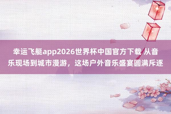 幸运飞艇app2026世界杯中国官方下载 从音乐现场到城市漫游,这场户外音乐盛宴圆满斥逐