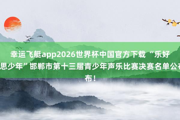 幸运飞艇app2026世界杯中国官方下载 “乐好意思少年”邯郸市第十三届青少年声乐比赛决赛名单公布!