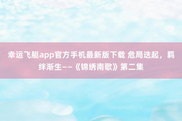幸运飞艇app官方手机最新版下载 危局迭起,羁绊渐生——《锦绣南歌》第二集