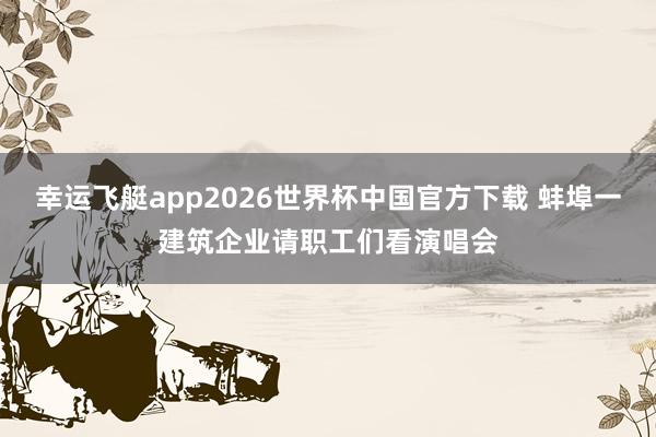幸运飞艇app2026世界杯中国官方下载 蚌埠一建筑企业请职工们看演唱会
