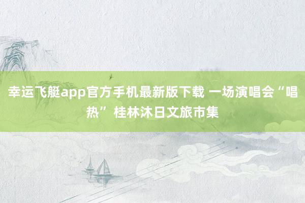 幸运飞艇app官方手机最新版下载 一场演唱会“唱热” 桂林沐日文旅市集