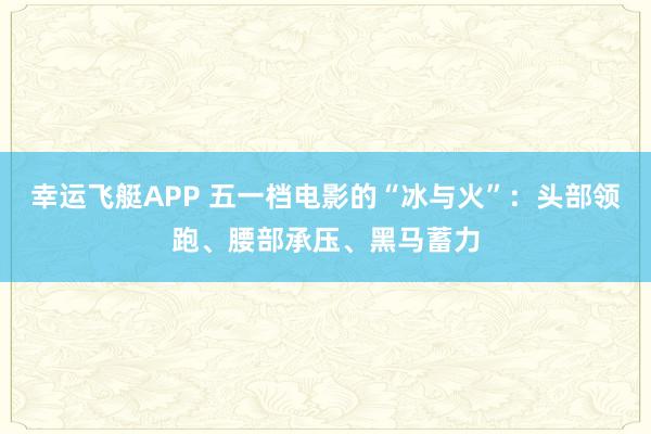 幸运飞艇APP 五一档电影的“冰与火”:头部领跑、腰部承压、黑马蓄力