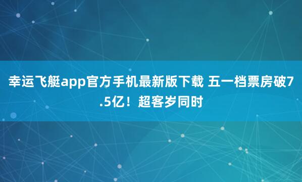 幸运飞艇app官方手机最新版下载 五一档票房破7.5亿!超客岁同时
