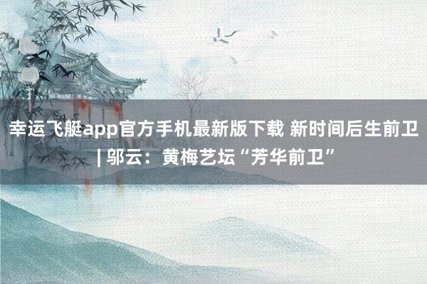 幸运飞艇app官方手机最新版下载 新时间后生前卫 | 邬云：黄梅艺坛“芳华前卫”