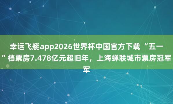 幸运飞艇app2026世界杯中国官方下载 “五一”档票房7.478亿元超旧年，上海蝉联城市票房冠军