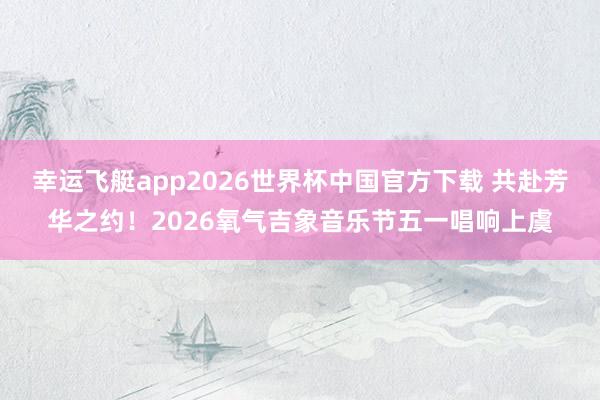 幸运飞艇app2026世界杯中国官方下载 共赴芳华之约!2026氧气吉象音乐节五一唱响上虞