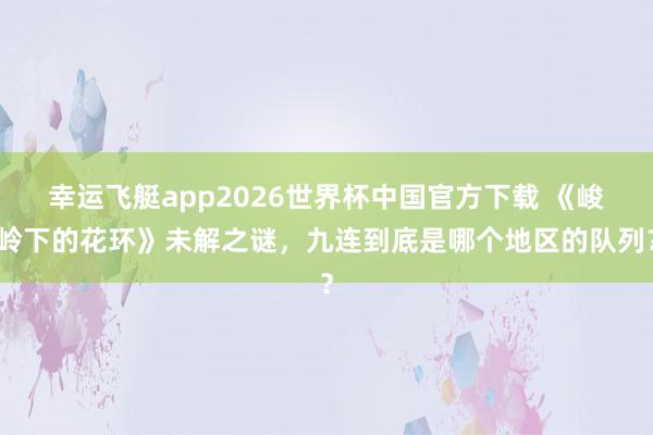 幸运飞艇app2026世界杯中国官方下载 《峻岭下的花环》未解之谜，九连到底是哪个地区的队列？